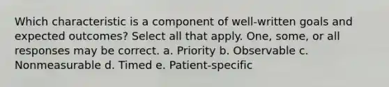 Which characteristic is a component of well-written goals and expected outcomes? Select all that apply. One, some, or all responses may be correct. a. Priority b. Observable c. Nonmeasurable d. Timed e. Patient-specific