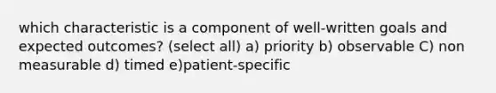 which characteristic is a component of well-written goals and expected outcomes? (select all) a) priority b) observable C) non measurable d) timed e)patient-specific