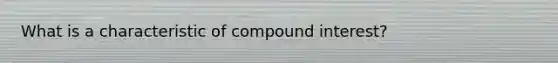 What is a characteristic of compound interest?