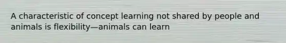 A characteristic of concept learning not shared by people and animals is flexibility—animals can learn