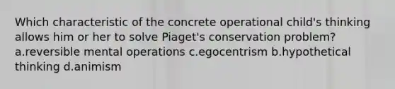 Which characteristic of the concrete operational child's thinking allows him or her to solve Piaget's conservation problem? a.reversible mental operations c.egocentrism b.hypothetical thinking d.animism