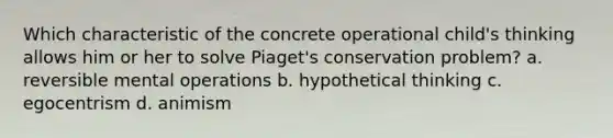 Which characteristic of the concrete operational child's thinking allows him or her to solve Piaget's conservation problem? a. reversible mental operations b. hypothetical thinking c. egocentrism d. animism