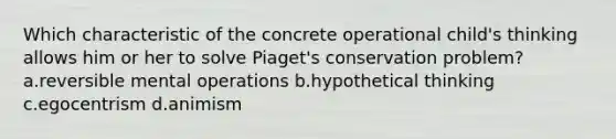 Which characteristic of the concrete operational child's thinking allows him or her to solve Piaget's conservation problem? a.reversible mental operations b.hypothetical thinking c.egocentrism d.animism