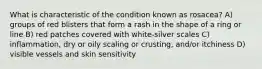 What is characteristic of the condition known as rosacea? A) groups of red blisters that form a rash in the shape of a ring or line B) red patches covered with white-silver scales C) inflammation, dry or oily scaling or crusting, and/or itchiness D) visible vessels and skin sensitivity