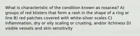 What is characteristic of the condition known as rosacea? A) groups of red blisters that form a rash in the shape of a ring or line B) red patches covered with white-silver scales C) inflammation, dry or oily scaling or crusting, and/or itchiness D) visible vessels and skin sensitivity