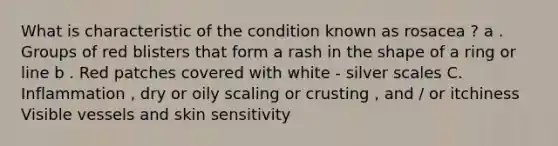 What is characteristic of the condition known as rosacea ? a . Groups of red blisters that form a rash in the shape of a ring or line b . Red patches covered with white - silver scales C. Inflammation , dry or oily scaling or crusting , and / or itchiness Visible vessels and skin sensitivity