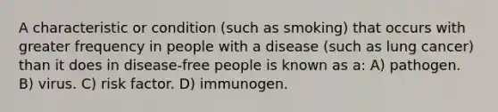 A characteristic or condition (such as smoking) that occurs with greater frequency in people with a disease (such as lung cancer) than it does in disease-free people is known as a: A) pathogen. B) virus. C) risk factor. D) immunogen.