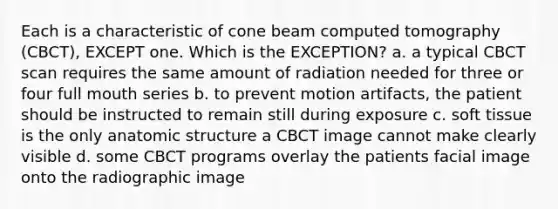 Each is a characteristic of cone beam computed tomography (CBCT), EXCEPT one. Which is the EXCEPTION? a. a typical CBCT scan requires the same amount of radiation needed for three or four full mouth series b. to prevent motion artifacts, the patient should be instructed to remain still during exposure c. soft tissue is the only anatomic structure a CBCT image cannot make clearly visible d. some CBCT programs overlay the patients facial image onto the radiographic image