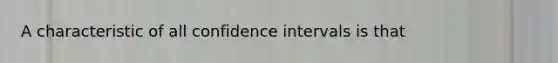 A characteristic of all confidence intervals is that