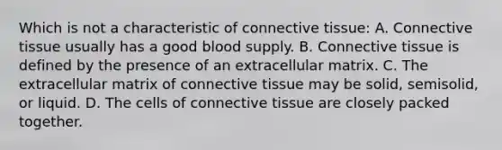 Which is not a characteristic of connective tissue: A. Connective tissue usually has a good blood supply. B. Connective tissue is defined by the presence of an extracellular matrix. C. The extracellular matrix of connective tissue may be solid, semisolid, or liquid. D. The cells of connective tissue are closely packed together.