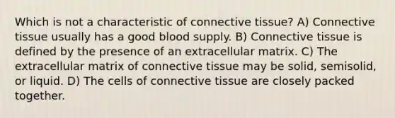 Which is not a characteristic of connective tissue? A) Connective tissue usually has a good blood supply. B) Connective tissue is defined by the presence of an extracellular matrix. C) The extracellular matrix of connective tissue may be solid, semisolid, or liquid. D) The cells of connective tissue are closely packed together.