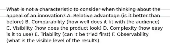 What is not a characteristic to consider when thinking about the appeal of an innovation? A. Relative advantage (is it better than before) B. Comparability (how well does it fit with the audience) C. Visibility (how does the product look) D. Complexity (how easy is it to use) E. Triability (can it be tried first) F. Observability (what is the visible level of the results)