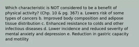 Which characteristic is NOT considered to be a benefit of physical activity? (Chp. 10 & pg. 367) a. Lowers risk of some types of cancers b. Improved body composition and adipose tissue distribution c. Enhanced resistance to colds and other infectious diseases d. Lower incidence and reduced severity of mental anxiety and depression e. Reduction in gastric capacity and motility