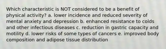 Which characteristic is NOT considered to be a benefit of physical activity? a. lower incidence and reduced severity of mental anxiety and depression b. enhanced resistance to colds and other infectious diseases c. reduction in gastric capacity and motility d. lower risks of some types of cancers e. improved body composition and adipose tissue distribution