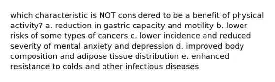 which characteristic is NOT considered to be a benefit of physical activity? a. reduction in gastric capacity and motility b. lower risks of some types of cancers c. lower incidence and reduced severity of mental anxiety and depression d. improved body composition and adipose tissue distribution e. enhanced resistance to colds and other infectious diseases