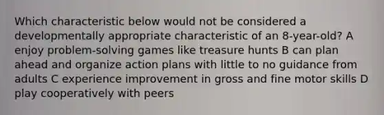 Which characteristic below would not be considered a developmentally appropriate characteristic of an 8-year-old? A enjoy problem-solving games like treasure hunts B can plan ahead and organize action plans with little to no guidance from adults C experience improvement in gross and fine motor skills D play cooperatively with peers