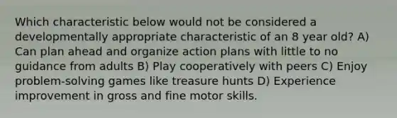 Which characteristic below would not be considered a developmentally appropriate characteristic of an 8 year old? A) Can plan ahead and organize action plans with little to no guidance from adults B) Play cooperatively with peers C) Enjoy problem-solving games like treasure hunts D) Experience improvement in gross and fine motor skills.