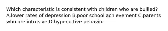 Which characteristic is consistent with children who are bullied? A.lower rates of depression B.poor school achievement C.parents who are intrusive D.hyperactive behavior