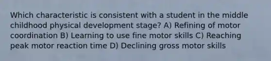 Which characteristic is consistent with a student in the middle childhood physical development stage? A) Refining of motor coordination B) Learning to use fine motor skills C) Reaching peak motor reaction time D) Declining gross motor skills