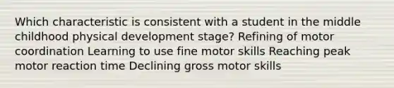 Which characteristic is consistent with a student in the middle childhood physical development stage? Refining of motor coordination Learning to use fine motor skills Reaching peak motor reaction time Declining gross motor skills