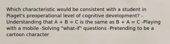 Which characteristic would be consistent with a student in Piaget's preoperational level of cognitive development? -Understanding that A + B = C is the same as B + A = C -Playing with a mobile -Solving "what-if" questions -Pretending to be a cartoon character