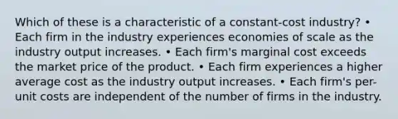 Which of these is a characteristic of a constant-cost industry? • Each firm in the industry experiences economies of scale as the industry output increases. • Each firm's marginal cost exceeds the market price of the product. • Each firm experiences a higher average cost as the industry output increases. • Each firm's per-unit costs are independent of the number of firms in the industry.