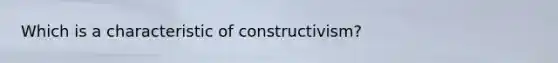 Which is a characteristic of constructivism?