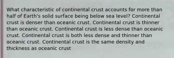 What characteristic of continental crust accounts for more than half of Earth's solid surface being below sea level? ​Continental crust is denser than oceanic crust. ​Continental crust is thinner than oceanic crust. Continental crust is less dense than oceanic crust. ​Continental crust is both less dense and thinner than oceanic crust. ​Continental crust is the same density and thickness as oceanic crust