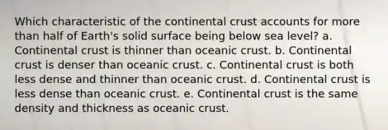 Which characteristic of the continental crust accounts for more than half of Earth's solid surface being below sea level? a. Continental crust is thinner than oceanic crust. b. Continental crust is denser than oceanic crust. c. Continental crust is both less dense and thinner than oceanic crust. d. Continental crust is less dense than oceanic crust. e. Continental crust is the same density and thickness as oceanic crust.