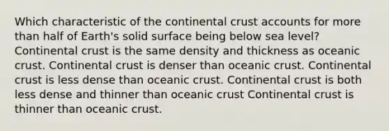 Which characteristic of the continental crust accounts for more than half of Earth's solid surface being below sea level? Continental crust is the same density and thickness as oceanic crust. Continental crust is denser than oceanic crust. Continental crust is less dense than oceanic crust. Continental crust is both less dense and thinner than oceanic crust Continental crust is thinner than oceanic crust.