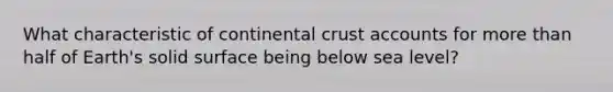 ​What characteristic of continental crust accounts for more than half of Earth's solid surface being below sea level?