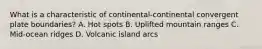 What is a characteristic of continental-continental convergent plate boundaries? A. Hot spots B. Uplifted mountain ranges C. Mid-ocean ridges D. Volcanic island arcs