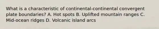 What is a characteristic of continental-continental convergent plate boundaries? A. Hot spots B. Uplifted mountain ranges C. Mid-ocean ridges D. Volcanic island arcs