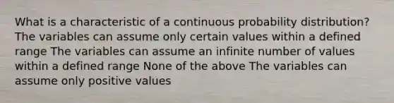 What is a characteristic of a continuous probability distribution? The variables can assume only certain values within a defined range The variables can assume an infinite number of values within a defined range None of the above The variables can assume only positive values