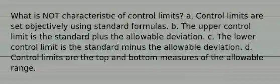 What is NOT characteristic of control limits? a. Control limits are set objectively using standard formulas. b. The upper control limit is the standard plus the allowable deviation. c. The lower control limit is the standard minus the allowable deviation. d. Control limits are the top and bottom measures of the allowable range.