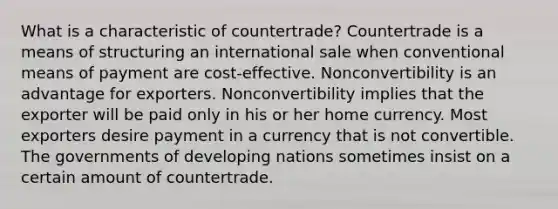 What is a characteristic of countertrade? Countertrade is a means of structuring an international sale when conventional means of payment are cost-effective. Nonconvertibility is an advantage for exporters. Nonconvertibility implies that the exporter will be paid only in his or her home currency. Most exporters desire payment in a currency that is not convertible. The governments of developing nations sometimes insist on a certain amount of countertrade.