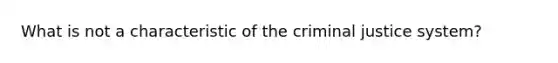 What is not a characteristic of the criminal justice system?