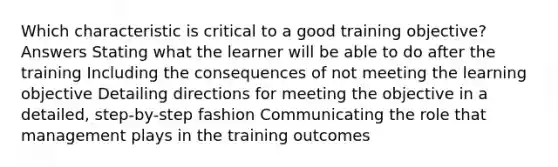 Which characteristic is critical to a good training objective? Answers Stating what the learner will be able to do after the training Including the consequences of not meeting the learning objective Detailing directions for meeting the objective in a detailed, step-by-step fashion Communicating the role that management plays in the training outcomes