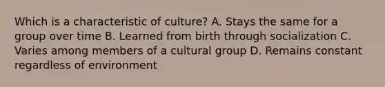 Which is a characteristic of culture? A. Stays the same for a group over time B. Learned from birth through socialization C. Varies among members of a cultural group D. Remains constant regardless of environment