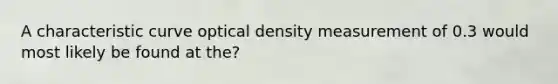 A characteristic curve optical density measurement of 0.3 would most likely be found at the?