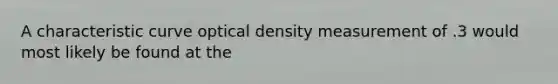 A characteristic curve optical density measurement of .3 would most likely be found at the