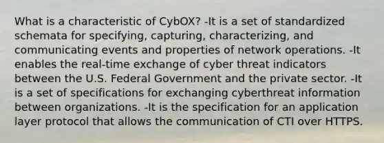 What is a characteristic of CybOX? -It is a set of standardized schemata for specifying, capturing, characterizing, and communicating events and properties of network operations. -It enables the real-time exchange of cyber threat indicators between the U.S. Federal Government and the private sector. -It is a set of specifications for exchanging cyberthreat information between organizations. -It is the specification for an application layer protocol that allows the communication of CTI over HTTPS.