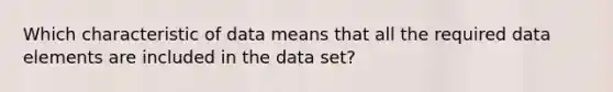 Which characteristic of data means that all the required data elements are included in the data set?