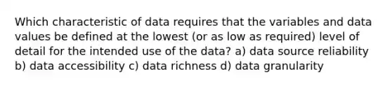 Which characteristic of data requires that the variables and data values be defined at the lowest (or as low as required) level of detail for the intended use of the data? a) data source reliability b) data accessibility c) data richness d) data granularity