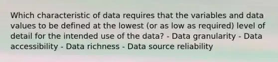 Which characteristic of data requires that the variables and data values to be defined at the lowest (or as low as required) level of detail for the intended use of the data? - Data granularity - Data accessibility - Data richness - Data source reliability