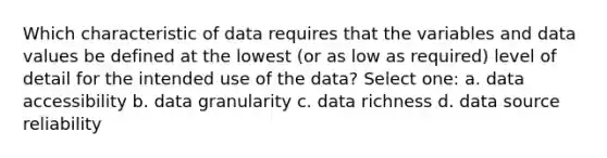 Which characteristic of data requires that the variables and data values be defined at the lowest (or as low as required) level of detail for the intended use of the data? Select one: a. data accessibility b. data granularity c. data richness d. data source reliability