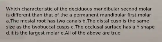 Which characteristic of the deciduous mandibular second molar is different than that of the a permanent mandibular first molar a.The mesial root has two canals b.The distal cusp is the same size as the twobuccal cusps c.The occlusal surface has a Y shape d.It is the largest molar e.All of the above are true