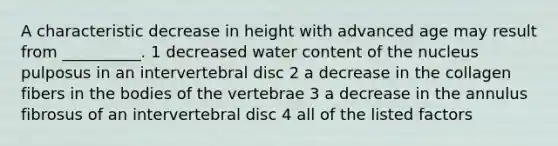 A characteristic decrease in height with advanced age may result from __________. 1 decreased water content of the nucleus pulposus in an intervertebral disc 2 a decrease in the collagen fibers in the bodies of the vertebrae 3 a decrease in the annulus fibrosus of an intervertebral disc 4 all of the listed factors