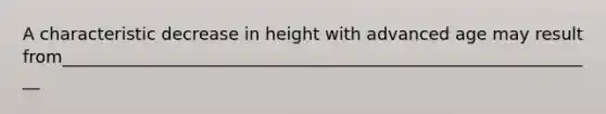 A characteristic decrease in height with advanced age may result from_______________________________________________________________