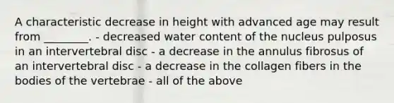 A characteristic decrease in height with advanced age may result from ________. - decreased water content of the nucleus pulposus in an intervertebral disc - a decrease in the annulus fibrosus of an intervertebral disc - a decrease in the collagen fibers in the bodies of the vertebrae - all of the above